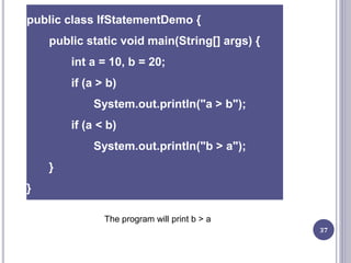 37
public class IfStatementDemo {
public static void main(String[] args) {
int a = 10, b = 20;
if (a > b)
System.out.println("a > b");
if (a < b)
System.out.println("b > a");
}
}
The program will print b > a
 