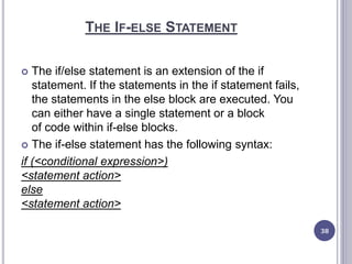THE IF-ELSE STATEMENT
 The if/else statement is an extension of the if
statement. If the statements in the if statement fails,
the statements in the else block are executed. You
can either have a single statement or a block
of code within if-else blocks.
 The if-else statement has the following syntax:
if (<conditional expression>)
<statement action>
else
<statement action>
38
 