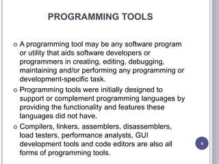 PROGRAMMING TOOLS
 A programming tool may be any software program
or utility that aids software developers or
programmers in creating, editing, debugging,
maintaining and/or performing any programming or
development-specific task.
 Programming tools were initially designed to
support or complement programming languages by
providing the functionality and features these
languages did not have.
 Compilers, linkers, assemblers, disassemblers,
load testers, performance analysts, GUI
development tools and code editors are also all
forms of programming tools.
4
 