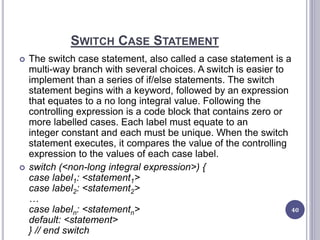 SWITCH CASE STATEMENT
 The switch case statement, also called a case statement is a
multi-way branch with several choices. A switch is easier to
implement than a series of if/else statements. The switch
statement begins with a keyword, followed by an expression
that equates to a no long integral value. Following the
controlling expression is a code block that contains zero or
more labelled cases. Each label must equate to an
integer constant and each must be unique. When the switch
statement executes, it compares the value of the controlling
expression to the values of each case label.
 switch (<non-long integral expression>) {
case label1: <statement1>
case label2: <statement2>
…
case labeln: <statementn>
default: <statement>
} // end switch
40
 