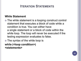 ITERATION STATEMENTS
While Statement
 The while statement is a looping construct control
statement that executes a block of code while a
condition is true. You can either have
a single statement or a block of code within the
while loop. The loop will never be executed if the
testing expression evaluates to false.
 The syntax of the while loop is
while (<loop condition>)
<statements>
42
 