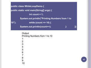 43
public class WhileLoopDemo {
public static void main(String[] args) {
int count = 1;
System.out.println("Printing Numbers from 1 to
10"); while (count <= 10) {
System.out.println(count++); } }}
Output
Printing Numbers from 1 to 10
1
2
3
4
5
6
7
8
9
10
 