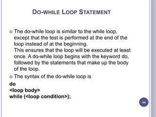 DO-WHILE LOOP STATEMENT
 The do-while loop is similar to the while loop,
except that the test is performed at the end of the
loop instead of at the beginning.
This ensures that the loop will be executed at least
once. A do-while loop begins with the keyword do,
followed by the statements that make up the body
of the loop.
 The syntax of the do-while loop is
do
<loop body>
while (<loop condition>);
44
 