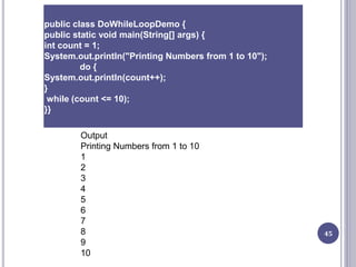 45
public class DoWhileLoopDemo {
public static void main(String[] args) {
int count = 1;
System.out.println("Printing Numbers from 1 to 10");
do {
System.out.println(count++);
}
while (count <= 10);
}}
Output
Printing Numbers from 1 to 10
1
2
3
4
5
6
7
8
9
10
 