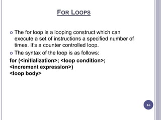 FOR LOOPS
 The for loop is a looping construct which can
execute a set of instructions a specified number of
times. It’s a counter controlled loop.
 The syntax of the loop is as follows:
for (<initialization>; <loop condition>;
<increment expression>)
<loop body>
46
 