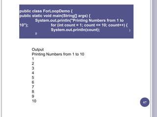 47
public class ForLoopDemo {
public static void main(String[] args) {
System.out.println("Printing Numbers from 1 to
10"); for (int count = 1; count <= 10; count++) {
System.out.println(count); }
}}
Output
Printing Numbers from 1 to 10
1
2
3
4
5
6
7
8
9
10
 