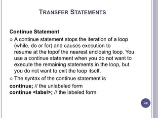TRANSFER STATEMENTS
Continue Statement
 A continue statement stops the iteration of a loop
(while, do or for) and causes execution to
resume at the topof the nearest enclosing loop. You
use a continue statement when you do not want to
execute the remaining statements in the loop, but
you do not want to exit the loop itself.
 The syntax of the continue statement is
continue; // the unlabeled form
continue <label>; // the labeled form
48
 