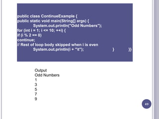 49
public class ContinueExample {
public static void main(String[] args) {
System.out.println("Odd Numbers");
for (int i = 1; i <= 10; ++i) {
if (i % 2 == 0)
continue;
// Rest of loop body skipped when i is even
System.out.println(i + "t"); } }}
Output
Odd Numbers
1
3
5
7
9
 