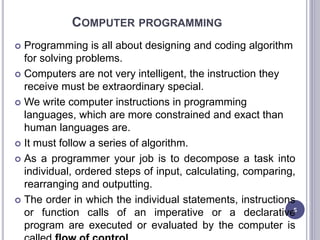 COMPUTER PROGRAMMING
 Programming is all about designing and coding algorithm
for solving problems.
 Computers are not very intelligent, the instruction they
receive must be extraordinary special.
 We write computer instructions in programming
languages, which are more constrained and exact than
human languages are.
 It must follow a series of algorithm.
 As a programmer your job is to decompose a task into
individual, ordered steps of input, calculating, comparing,
rearranging and outputting.
 The order in which the individual statements, instructions
or function calls of an imperative or a declarative
program are executed or evaluated by the computer is
5
 