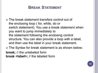 BREAK STATEMENT
 The break statement transfers control out of
the enclosing loop ( for, while, do or
switch statement). You use a break statement when
you want to jump immediately to
the statement following the enclosing control
structure. You can also provide a loop with a label,
and then use the label in your break statement.
 The Syntax for break statement is as shown below;
break; // the unlabeled form
break <label>; // the labeled form
50
 