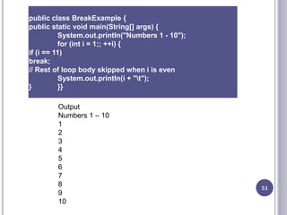 51
public class BreakExample {
public static void main(String[] args) {
System.out.println("Numbers 1 - 10");
for (int i = 1;; ++i) {
if (i == 11)
break;
// Rest of loop body skipped when i is even
System.out.println(i + "t");
} }}
Output
Numbers 1 – 10
1
2
3
4
5
6
7
8
9
10
 