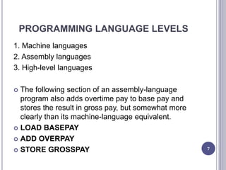 PROGRAMMING LANGUAGE LEVELS
1. Machine languages
2. Assembly languages
3. High-level languages
 The following section of an assembly-language
program also adds overtime pay to base pay and
stores the result in gross pay, but somewhat more
clearly than its machine-language equivalent.
 LOAD BASEPAY
 ADD OVERPAY
 STORE GROSSPAY 7
 