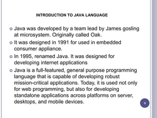 INTRODUCTION TO JAVA LANGUAGE
 Java was developed by a team lead by James gosling
at microsystem. Originally called Oak.
 It was designed in 1991 for used in embedded
consumer appliance.
 In 1995, renamed Java. It was designed for
developing internet applications
 Java is a full-featured, general purpose programming
language that is capable of developing robust
mission-critical applications. Today, it is used not only
for web programming, but also for developing
standalone applications across platforms on server,
desktops, and mobile devices. 9
 
