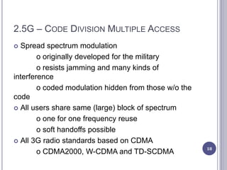 2.5G – CODE DIVISION MULTIPLE ACCESS
 Spread spectrum modulation
o originally developed for the military
o resists jamming and many kinds of
interference
o coded modulation hidden from those w/o the
code
 All users share same (large) block of spectrum
o one for one frequency reuse
o soft handoffs possible
 All 3G radio standards based on CDMA
o CDMA2000, W-CDMA and TD-SCDMA 18
 