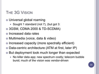 THE 3G VISION
 Universal global roaming
 Sought 1 standard (not 7), (but got 3:
 3GSM, CDMA 2000 & TD-SCDMA)
 Increased data rates
 Multimedia (voice, data & video)
 Increased capacity (more spectrally efficient)
 Data-centric architecture (ATM at first, later IP)
 But deployment took much longer than expected
 No killer data app; new spectrum costly; telecom bubble
burst; much of the vision was vendor-driven
22
 