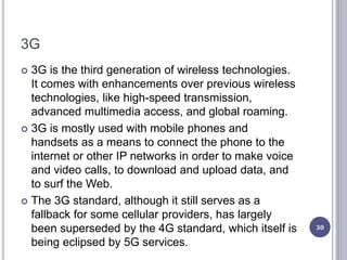 3G
 3G is the third generation of wireless technologies.
It comes with enhancements over previous wireless
technologies, like high-speed transmission,
advanced multimedia access, and global roaming.
 3G is mostly used with mobile phones and
handsets as a means to connect the phone to the
internet or other IP networks in order to make voice
and video calls, to download and upload data, and
to surf the Web.
 The 3G standard, although it still serves as a
fallback for some cellular providers, has largely
been superseded by the 4G standard, which itself is
being eclipsed by 5G services.
30
 