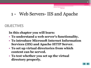 Sisteme Informacioni ne
Ekonomi
1
OBJECTIVES
In this chapter you will learn:
• To understand a web server’s functionality.
• To introduce Microsoft Internet Information
Services (IIS) and Apache HTTP Server.
• To set up virtual directories from which
content can be served.
• To test whether you set up the virtual
directory properly.
1 - Web Servers- IIS and Apache
 