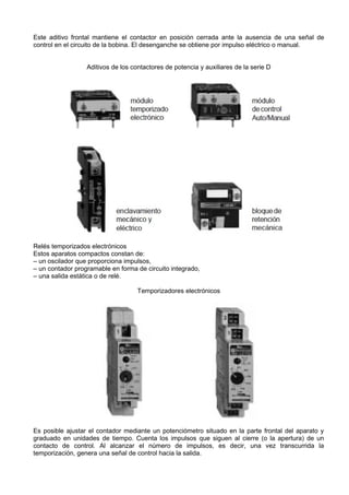 Este aditivo frontal mantiene el contactor en posición cerrada ante la ausencia de una señal de
control en el circuito de la bobina. El desenganche se obtiene por impulso eléctrico o manual.


                  Aditivos de los contactores de potencia y auxiliares de la serie D




Relés temporizados electrónicos
Estos aparatos compactos constan de:
– un oscilador que proporciona impulsos,
– un contador programable en forma de circuito integrado,
– una salida estática o de relé.

                                    Temporizadores electrónicos




Es posible ajustar el contador mediante un potenciómetro situado en la parte frontal del aparato y
graduado en unidades de tiempo. Cuenta los impulsos que siguen al cierre (o la apertura) de un
contacto de control. Al alcanzar el número de impulsos, es decir, una vez transcurrida la
temporización, genera una señal de control hacia la salida.
 