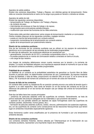 Aparatos de salida estática
Existen dos versiones disponibles, Trabajo y Reposo, con distintas gamas de temporización. Estos
relés se conectan directamente en serie con la carga cuya puesta en tensión o retirada se retrasa.

Aparatos de salida de relé
Existen las siguientes versiones disponibles:
– temporizados de Trabajo, de Reposo o de Trabajo y Reposo,
– de contacto de paso,
– intermitentes de arranque en fase de trabajo o de reposo,
– temporizados para arrancadores estrella-triángulo,
– multifunción que reúnen las funciones de los relés anteriores.

Todos estos relés permiten seleccionar varios rangos de temporización mediante un conmutador.
Ciertos modelos disponen de los siguientes controles y reglajes remotos:
– puesta en marcha del temporizador por contacto exterior,
– suspensión momentánea de la temporización por contacto exterior,
– ajuste de la temporización por potenciómetro exterior.

Diseño de los contactos auxiliares
Una de las funciones de los contactos auxiliares que se utilizan en los equipos de automatismo
electrónico es la conmutación de las entradas de los autómatas programables.
En este tipo de aplicación, las condiciones eléctricas se caracterizan por:
– generalmente, una tensión de 24 VCC y corrientes comprendidas entre 5 y 15 mA,
– la posible presencia de un mando de conmutación estático conectado en serie al circuito,
– una carga de tipo resistivo.

Los riesgos de contactos defectuosos crecen cuanto menores son la tensión y la corriente de
empleo. La noción de fiabilidad adquiere una importancia especial desde el momento en que se trata
de asociar contactos auxiliares y autómatas programables.

Fiabilidad de un contacto
La fiabilidad de un contacto es la probabilidad estadística de garantizar su función libre de fallos
durante un período dado, en determinadas condiciones de uso y ambientales. Se expresa mediante
la tasa de fiabilidad, o tasa de fallos, proporcional a la relación d/M, en la que “d” es la suma de los
fallos y “M” el producto del número de contactos por el número de ciclos de maniobras.

Causas de fallo de los contactos
Un contacto falla cuando su resistencia Rc en posición cerrada provoca una caída de tensión igual o
superior a un valor específico. Esta caída de tensión Uc en las bornas del contacto es tal que la
diferencia del potencial Ur en las bornas del receptor cae por debajo del umbral de funcionamiento
admisible.

Este tipo de fallos tiene tres causas principales:
– presencia de partículas aislantes entre las superficies de contacto. Generalmente, se trata de
polvos residuales del producto (desgaste de los materiales) o que provienen del exterior,
– aparición de una pantalla aislante por depósito de capas homogéneas sobre las superficies de
contacto (aceites, disolventes, humos grasos, etc.),
– formación de películas aislantes (sulfuros, óxidos, cloruros, polimerización de sustancias orgánicas,
etc.) en las superficies de contacto como consecuencia de las reacciones fisicoquímicas que tienen
lugar en ambientes industriales especialmente agresivos.

Estos fenómenos suelen verse amplificados por la presencia de humedad o por una temperatura
ambiente elevada.

Diseño de los contactos auxiliares
Los contactos estriados frotantes, técnica utilizada por Telemecanique en la fabricación de sus
contactos auxiliares, representan una importante mejora de la fiabilidad.
 