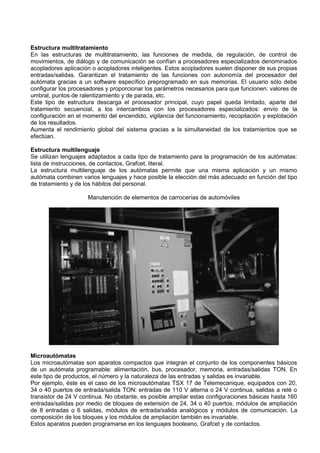 Estructura multitratamiento
En las estructuras de multitratamiento, las funciones de medida, de regulación, de control de
movimientos, de diálogo y de comunicación se confían a procesadores especializados denominados
acopladores aplicación o acopladores inteligentes. Estos acopladores suelen disponer de sus propias
entradas/salidas. Garantizan el tratamiento de las funciones con autonomía del procesador del
autómata gracias a un software específico preprogramado en sus memorias. El usuario sólo debe
configurar los procesadores y proporcionar los parámetros necesarios para que funcionen: valores de
umbral, puntos de ralentizamiento y de parada, etc.
Este tipo de estructura descarga el procesador principal, cuyo papel queda limitado, aparte del
tratamiento secuencial, a los intercambios con los procesadores especializados: envío de la
configuración en el momento del encendido, vigilancia del funcionamiento, recopilación y explotación
de los resultados.
Aumenta el rendimiento global del sistema gracias a la simultaneidad de los tratamientos que se
efectúan.

Estructura multilenguaje
Se utilizan lenguajes adaptados a cada tipo de tratamiento para la programación de los autómatas:
lista de instrucciones, de contactos, Grafcet, literal.
La estructura multilenguaje de los autómatas permite que una misma aplicación y un mismo
autómata combinen varios lenguajes y hace posible la elección del más adecuado en función del tipo
de tratamiento y de los hábitos del personal.

                     Manutención de elementos de carrocerías de automóviles




Microautómatas
Los microautómatas son aparatos compactos que integran el conjunto de los componentes básicos
de un autómata programable: alimentación, bus, procesador, memoria, entradas/salidas TON. En
este tipo de productos, el número y la naturaleza de las entradas y salidas es invariable.
Por ejemplo, éste es el caso de los microautómatas TSX 17 de Telemecanique, equipados con 20,
34 o 40 puertos de entrada/salida TON: entradas de 110 V alterna o 24 V continua, salidas a relé o
transistor de 24 V continua. No obstante, es posible ampliar estas configuraciones básicas hasta 160
entradas/salidas por medio de bloques de extensión de 24, 34 o 40 puertos, módulos de ampliación
de 8 entradas o 6 salidas, módulos de entrada/salida analógicos y módulos de comunicación. La
composición de los bloques y los módulos de ampliación también es invariable.
Estos aparatos pueden programarse en los lenguajes booleano, Grafcet y de contactos.
 