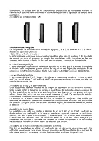 Normalmente, las salidas TON de los automatismos programables se representan mediante el
símbolo de un contacto en los esquemas de automatismo (consultar la aplicación de ejemplo de la
página 253).
Acopladores de entradas/salidas TON




Entradas/salidas analógicas
Los acopladores de entradas/salidas analógicas agrupan 2, 4, 8 o 16 entradas, o 2 o 4 salidas.
Realizan las siguientes funciones:
– detección de umbrales analógicos
La señal analógica se compara a dos umbrales regulables, alto y bajo. El resultado (1 bit de estado
por umbral) se envía al programa de usuario. Los acopladores están disponibles en las tres
versiones: detectores de umbrales de alto nivel, para termopares y para sondas de resistencia.

– conversión analógica/digital
La señal analógica se convierte en información digital de 12 o16 bits que se suministra al programa
de usuario. Estos acopladores pueden adquirir el conjunto de las magnitudes analógicas de las
aplicaciones industriales: normalizadas de alto nivel, bajo nivel, termopares, sondas de resistencia.

– conversión digital/analógica
La información digital de 8 o 12 bits proporcionada por el programa de usuario se convierte en señal
analógica normalizada de 0-10 V, 4-20 mA o 0-20 mA, para controlar los variadores de velocidad, las
válvulas proporcionales, etc.

Acopladores de contaje y de posicionamiento
Estos acopladores permiten liberarse de los tiempos de escrutación de las tareas del autómata.
Estos tiempos limitan la frecuencia de contaje en las entradas del autómata a algunas decenas de
Hz. Los acopladores de contaje y de posicionamiento, que disponen de sus propias entradas/
salidas, tienen total autonomía con respecto al programa principal. Por consiguiente, admiten
frecuencias de contaje que pueden alcanzar varias decenas de kHz.
Las entradas de los acopladores reciben impulsos de contaje o de contaje/descontaje emitidos por
detectores de proximidad, codificadores incrementales o codificadores absolutos. Sus aplicaciones
son variadas: contaje de piezas o de sucesos, medida de longitud, de velocidad, de duración, control
de posición.

Acopladores de control de eje
Los acopladores de este tipo regulan la posición de un móvil con un eje lineal y controlan su
desplazamiento con aceleración y deceleración constantes según el programa de movimiento.
Cuentan con sus propias entradas/salidas y, especialmente, con entradas para codificadores
incrementales que permiten medir las distancias recorridas, y de una salida analógica que
proporciona una consigna de velocidad a un variador. Se dedican principalmente a las aplicaciones
industriales que requieren un control preciso de velocidad y de posición.

Acopladores de comunicación mediante enlace serie asíncrono
Este tipo de acopladores se utilizan principalmente para el intercambio de mensajes entre los
autómatas programables y una amplia gama de dispositivos periféricos dotados de un interface de
enlace serie asíncrono: impresoras, pantallas de visualización, terminales de operador, etc.
 