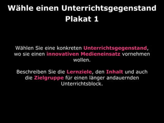 Wähle einen Unterrichtsgegenstand 
Plakat 1 
Wählen Sie eine konkreten Unterrichtsgegenstand, 
wo sie einen innovativen Medieneinsatz vornehmen 
wollen. 
Beschreiben Sie die Lernziele, den Inhalt und auch 
die Zielgruppe für einen länger andauernden 
Unterrichtsblock. 
 