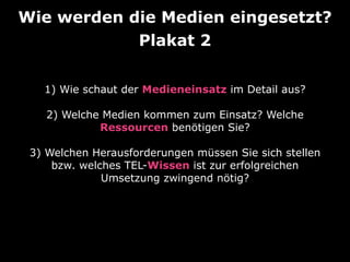 Wie werden die Medien eingesetzt? 
Plakat 2 
1) Wie schaut der Medieneinsatz im Detail aus? 
2) Welche Medien kommen zum Einsatz? Welche 
Ressourcen benötigen Sie? 
3) Welchen Herausforderungen müssen Sie sich stellen 
bzw. welches TEL-Wissen ist zur erfolgreichen 
Umsetzung zwingend nötig? 
 