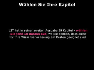 Wählen Sie Ihre Kapitel 
L3T hat in seiner zweiten Ausgabe 59 Kapitel - wählen 
Sie jene 10 daraus aus, wo Sie denken, dass diese 
für Ihre Wissenserweiterung am Besten geeignet sind. 
 