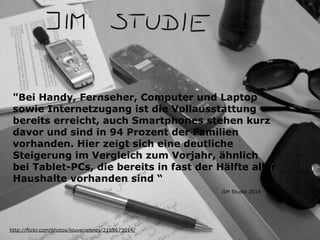 "Bei Handy, Fernseher, Computer und Laptop 
sowie Internetzugang ist die Vollausstattung 
bereits erreicht, auch Smartphones stehen kurz 
davor und sind in 94 Prozent der Familien 
vorhanden. Hier zeigt sich eine deutliche 
Steigerung im Vergleich zum Vorjahr, ähnlich 
bei Tablet-PCs, die bereits in fast der Hälfte aller 
Haushalte vorhanden sind “ 
http://flickr.com/photos/louveciennes/2155673014/ 
JIM Studie 2014 
 