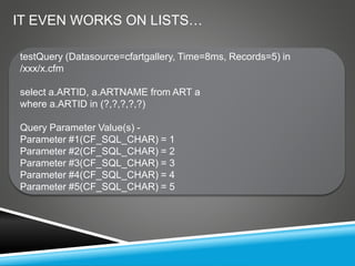 testQuery (Datasource=cfartgallery, Time=8ms, Records=5) in
/xxx/x.cfm
select a.ARTID, a.ARTNAME from ART a
where a.ARTID in (?,?,?,?,?)
Query Parameter Value(s) -
Parameter #1(CF_SQL_CHAR) = 1
Parameter #2(CF_SQL_CHAR) = 2
Parameter #3(CF_SQL_CHAR) = 3
Parameter #4(CF_SQL_CHAR) = 4
Parameter #5(CF_SQL_CHAR) = 5
IT EVEN WORKS ON LISTS…
 