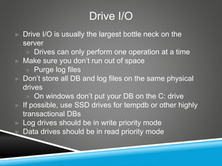 Drive I/O
► Drive I/O is usually the largest bottle neck on the
server
► Drives can only perform one operation at a time
► Make sure you don’t run out of space
► Purge log files
► Don’t store all DB and log files on the same physical
drives
► On windows don’t put your DB on the C: drive
► If possible, use SSD drives for tempdb or other highly
transactional DBs
► Log drives should be in write priority mode
► Data drives should be in read priority mode
 