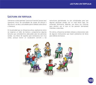 103
LECTURA EN TERTULIA
Llamamos a este apartado "Lectura en tertulia" porque aquí
queremos incluir las actividades de clubes de lectura o
libro-forum, es decir, actividades para el debate sobre libros
o literatura.
En la actividad que os ofrecemos ahora, explicamos cómo
se organiza un taller de lectura y proponemos algunas
lecturas que consideramos adecuadas para las personas
sordas. Los libros de español para extranjeros son muy
útiles, porque tienen un vocabulario sencillo y las
estructuras gramaticales no son complicadas para que
algunas personas sordas con un nivel lector bajo, los
entiendan fácilmente. Además, son libros con historias
para adultos, por lo que no les parecen demasiado
infantiles o aburridos.
Por último, ofrecemos también enlaces a direcciones web
de algunas instituciones que hacen préstamos de libros
para talleres de lectura.
LECTURA EN TERTULIA
 