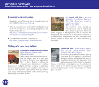 Documentación de apoyo
• Asociación para el Fomento de la Encuadernación de
Arte (AFEDA): http://www.afeda.org
• Taller de encuadernación [en línea] / Facultad de Ciencias
de la Documentación. Universidad Complutense de
Madrid. Disponible en:
http://www.ucm.es/centros/webs/ebiblio/index.php?tp=
Servicios&a=servicios&d=1940.php
• Encuadernación [en línea]. Disponible en:
http://www.trazegnies.arrakis.es/encuader.html
Bibliografía para la actividad
Cómo hacer encuadernación artesanal
/ Rob Shepherd. Celeste, 1996.
ISBN 84-8211-069-1
Las encuadernaciones que se proponen
aquí se ajustan bien a lo que todo
principiante desearía: hacer algo rápido,
fácil y bien. Cuatro modelos de
encuadernación: de secciones sencillas,
de secciones múltiples, de hojas sueltas y un portafolio,
permiten desde encuadernar un viejo libro hasta hacer un
álbum de fotos. Sencillas explicaciones, fotos que detallan
cada paso y materiales asequibles invitan a encuadernar y
a hacer pequeñas obras de arte.
La historia del libro / Maryline
Gatepaille, Anne-Sophie Baumann.
SM, 1996. (Biblioteca interactiva
mundo maravilloso).
ISBN 84-348-4781-7
Un magnífica obra ilustrada e
interactiva que narra la historia del
libro, desde los primeros "libros" de
arcilla surgidos en Mesopotamia hasta la alquimia del
fotograbado. La invención de la imprenta en Alemania, la
quema de libros, las bibliotecas, los libros infantiles y otros
muchos temas se tratan aquí de forma interesante y
placentera.
Historia del libro / Albert Labarre. México:
Siglo XXI de España editores, 2002.
(Historia). ISBN 968-23-2394-0
Amplia y documentada información sobre la
historia del libro. Se realiza un viaje evolutivo
desde las clásicas tablillas de arcilla hasta el
actual libro electrónico. A lo largo de los siete
capítulos se desentrañan todos los aspectos
físicos, económicos y sociológicos que han afectado al
libro a través de su historia. Incluye una breve bibliografía
que remite a otras obras, siempre relacionadas con el libro
y su evolución.
110
LECTURA EN TUS MANOS
Taller de encuadernación: "ese amigo repleto de letras"
 