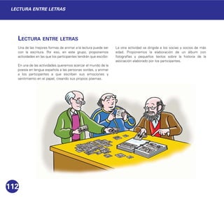 LECTURA ENTRE LETRAS
Una de las mejores formas de animar a la lectura puede ser
con la escritura. Por eso, en este grupo, proponemos
actividades en las que los participantes tendrán que escribir.
En una de las actividades queremos acercar el mundo de la
poesía en lengua española a las personas sordas, y animar
a los participantes a que escriban sus emociones y
sentimiento en el papel, creando sus propios poemas.
La otra actividad va dirigida a los socias y socios de más
edad. Proponemos la elaboración de un álbum con
fotografías y pequeños textos sobre la historia de la
asociación elaborado por los participantes.
112
LECTURA ENTRE LETRAS
 