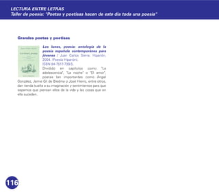 Grandes poetas y poetisas
Los lunes, poesía: antología de la
poesía española contemporánea para
jóvenes / Juan Carlos Sierra. Hiparión,
2004. (Poesía Hiparión).
ISBN 84-7517-739-5.
Dividido en capítulos como "La
adolescencia", "La noche" o "El amor",
poetas tan importantes como Ángel
González, Jaime Gil de Biedma o José Hierro, entre otros,
dan rienda suelta a su imaginación y sentimientos para que
sepamos que piensan ellos de la vida y las cosas que en
ella suceden.
116
LECTURA ENTRE LETRAS
Taller de poesía: "Poetas y poetisas hacen de este día toda una poesía"
 