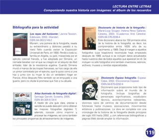 119
Bibliografía para la actividad
Los reyes del horizonte / Janine Teisson.
Edelvives, 2003. (Alandar).
ISBN 84-263-5149-2
Myriam, una pionera de la fotografía, revela
su extraordinario y doloroso pasado a su
nieto Félix cuando visitan la Exposición
Universal de París, en 1900. Perdió a toda su
familia en Argelia, su país, masacrada por el
ejército colonial francés, y fue adoptada por Slimane, un
nómada bereber con el que se integró en el séquito de Abd
el-Kader, líder de la resistencia argelina. Cuando Slimane
murió a manos de las tropas francesas, se hizo cargo de ella
un pintor contratado por el ejército, que la quiso como a una
hija y junto con su mujer le dio un verdadero hogar en
Francia. Años después Félix también se ve empujado a una
guerra, pero no olvida la promesa que hizo a su abuela.
Atlas ilustrado de fotografía digital /
Santiago Garcés. Susaeta, 2005.
ISBN 84-305-5134-4
A través de una guía clara, precisa y
sencilla se puede descubrir cómo obtener
las mejores fotografías digitales. Y,
además, conocer cómo imprimir y
procesar las imágenes, así como también
los principales programas de almacenamiento de imágenes.
Diccionario de historia de la fotografía /
Marie-Loup Sougez; Helena Pérez Gallardo.
Cátedra, 2003. (Cuadernos Arte Cátedra).
ISBN 84-376-2038-4
Este diccionario abarca los 150 primeros años
de la historia de la fotografía, es decir, los
comprendidos entre 1839, año de su
nacimiento, y 1989. Deja al margen a aquellos
fotógrafos cuya trayectoria reconocida haya empezado
después de 1989, aunque sí se incluyen datos actualizados
hasta nuestros días de todos aquellos que aparecen en él. Se
incluyen no sólo fotógrafos sino también inventores, teóricos,
archivos, museos y revistas especializadas.
Diccionario Espasa fotografía. Espasa-
Calpe, 2002. (Diccionarios Espasa).
ISBN 84-670-0282-4
Diccionario que proporciona todo tipo de
información sobre el mundo de la
fotografía. Incluye biografías de
personajes significativos, vocabulario
técnico, acontecimientos relevantes,
distintos tipos de centros de documentación desde
fototecas hasta museos, asociaciones, movimientos
artísticos y publicaciones. La obra se completa con una
cronología de la historia de la fotografía desde principios
del siglo XIX hasta 2002, y con referencias bibliográficas y
páginas Web donde ampliar la información.
LECTURA ENTRE LETRAS
Componiendo nuestra historia con imágenes: el álbum de los recuerdos
 