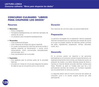 CONCURSO CULINARIO: "LIBROS
PARA CHUPARSE LOS DEDOS"
Recursos
• Materiales:
– Folios y bolígrafos.
– Transparencias/diapositivas con distintos ejemplos de
recetas de cocina.
– Un proyector para transparencias/diapositivas.
• Personales:
– Un/a profesional bilingüe.
– Un/a intérprete de lengua de signos española.
– Un jurado (compuesto por distintas personas sordas y
oyentes expertas en alimentación y cocina como
restauradores, chefs, cocineros/as, pescaderos/as,
carniceros/as, etc.).
– Un/a coordinador/a de la actividad.
• Espaciales:
– Una sala/aula para la primera parte de la actividad
(teórica).
– Una sala con mesas en círculo para degustar los platos
(lo ideal es que se encuentre junto a una cocina).
Duración
Dos sesiones de una hora cada una aproximadamente.
Preparación
La persona encargada de la explicación teórica preparará
distintas transparencias con ejemplos de recetas de cocina
en la que se puedan explicar las distintas partes (nombre
del plato, ingredientes, preparación, tiempo, dificultad,
coste, etc.).
Desarrollo
En la primera sesión se repartirá a las personas
participantes en el concurso culinario la guía de lectura y se
explicará brevemente cómo se lee una receta de cocina, se
aclararán las dudas y se darán distintas pistas de libros o
fuentes en Internet donde consultar distintas recetas para
hacer. También se dará un modelo para que las y los
participantes escriban las recetas con nombres originales
que se presentarán al concurso culinario.
La segunda sesión será el mismo concurso (los platos se
colocarán junto a la receta original escrita por el/la
participante):
128
LECTURA LÚDICA
Concurso culinario: "libros para chuparse los dedos"
 