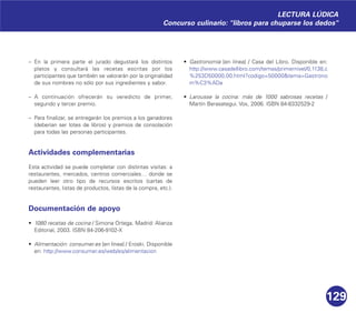 129
– En la primera parte el jurado degustará los distintos
platos y consultará las recetas escritas por los
participantes que también se valorarán por la originalidad
de sus nombres no sólo por sus ingredientes y sabor.
– A continuación ofrecerán su veredicto de primer,
segundo y tercer premio.
– Para finalizar, se entregarán los premios a los ganadores
(deberían ser lotes de libros) y premios de consolación
para todas las personas participantes.
Actividades complementarias
Esta actividad se puede completar con distintas visitas: a
restaurantes, mercados, centros comerciales… donde se
pueden leer otro tipo de recursos escritos (cartas de
restaurantes, listas de productos, listas de la compra, etc.).
Documentación de apoyo
• 1080 recetas de cocina / Simona Ortega. Madrid: Alianza
Editorial, 2003. ISBN 84-206-9102-X
• Alimentación: consumer.es [en línea] / Eroski. Disponible
en: http://www.consumer.es/web/es/alimentacion
• Gastronomía [en línea] / Casa del Libro. Disponible en:
http://www.casadellibro.com/temas/primernivel/0,1138,c
%253D50000,00.html?codigo=50000&tema=Gastrono
m%C3%ADa
• Larousse la cocina: más de 1000 sabrosas recetas /
Martín Berasategui. Vox, 2006. ISBN 84-8332529-2
LECTURA LÚDICA
Concurso culinario: "libros para chuparse los dedos"
 