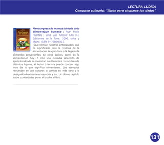 131
Hamburguesa de mamut: historia de la
alimentación humana / Ruth Fraile
Huertas ; José Luis Alcover Lillo (il.).
Ediciones de la Torre, 2000. (Alba y
Mayo). ISBN 84-7960-079-9.
¿Qué comían nuestros antepasados, qué
ha significado para la historia de la
alimentación la agricultura o la llegada de
alimentos provenientes de otros países, cómo es la
alimentación hoy…? Con una cuidada selección de
ejemplos donde se muestran las diferentes costumbres de
distintos lugares, el lector o lectora puede conocer algo
más de lo que significa alimentarse. Los ejemplos
recuerdan en qué culturas la comida es más sana y la
desigualdad existente entre norte y sur. Un último capítulo
sobre curiosidades pone el broche al libro.
LECTURA LÚDICA
Concurso culinario: "libros para chuparse los dedos"
 