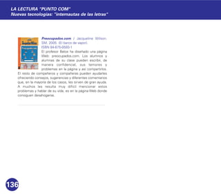 Preocupados.com / Jacqueline Wilson.
SM, 2005. (El barco de vapor).
ISBN 84-675-0593-1
El profesor Belos ha diseñado una página
Web: preocupados.com. Los alumnos y
alumnas de su clase pueden escribir, de
manera confidencial, sus temores y
problemas en la página y así compartirlos.
El resto de compañeros y compañeras pueden ayudarles
ofreciendo consejos, sugerencias y diferentes comentarios
que, en la mayoría de los casos, les sirven de gran ayuda.
A muchos les resulta muy difícil mencionar estos
problemas y hablar de su vida; es en la página Web donde
consiguen desahogarse.
136
LA LECTURA "PUNTO COM"
Nuevas tecnologías: "internautas de las letras"
 