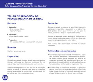 TALLER DE REDACCIÓN DE
PRENSA: INVENTA TÚ EL FINAL
Recursos
• Materiales:
– Diferentes periódicos.
– Papel y bolígrafo.
• Espaciales:
– Una sala con mesas y sillas.
• Personales:
– Un profesional bilingüe que coordine la actividad.
Duración
Una hora aproximadamente.
Preparación
El coordinador/a de la actividad deberá seleccionar algunas
noticias publicadas en distintos periódicos. No es
necesario que las noticias seleccionadas sean recientes.
Además, deberá preparar una pequeña guía de lectura para
repartir al finalizar la actividad. Más abajo te ofrecemos
algunas sugerencias de libros cuyos protagonistas son
periodistas que viven grandes aventuras.
Desarrollo
Se repartirá a cada participante de la actividad una noticia
publicada en un periódico a la que se le ha cortado el final.
Cada persona tendrá que inventarse un final para su
noticia, escribirlo, y después signarla a los demás.
También se les puede repartir a todos los participantes la
misma noticia (igual que antes sin el final, para desarrollar
cada uno), y luego se debaten entre todos.
Para finalizar, el/la coordinador/a repartirá las noticias
completas.
Actividades complementarias
• Creación de un periódico redactado por las socias y socios
de la asociación. Previamente a la elaboración del periódico,
se debería ofrecer algunas sesiones para explicar las
diferentes secciones que habitualmente tienen en los
periódicos, cómo es la redacción periodística, las diferentes
formas de colocar la información en el periódico, etc.
• Escoger entre los miembros del grupo un personaje
famoso. Entre todos se redactarán las preguntas que se
le van a hacer. Uno de los miembros del grupo asumirá
el papel del personaje, y los demás le entrevistarán.
138
LECTURAS "IMPRESIONANTES"
Taller de redacción de prensa: inventa tú el final
 