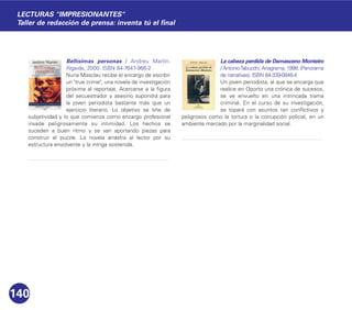 Bellísimas personas / Andreu Martín.
Algaida, 2000. ISBN 84-7647-966-2
Nuria Masclau recibe el encargo de escribir
un "true crime", una novela de investigación
próxima al reportaje. Acercarse a la figura
del secuestrador y asesino supondrá para
la joven periodista bastante más que un
ejercicio literario. Lo objetivo se tiñe de
subjetividad y lo que comienza como encargo profesional
invade peligrosamente su intimidad. Los hechos se
suceden a buen ritmo y se van aportando piezas para
construir el puzzle. La novela arrastra al lector por su
estructura envolvente y la intriga sostenida.
La cabeza perdida de Damasceno Monteiro
/ AntonioTabucchi. Anagrama, 1998. (Panorama
de narrativas). ISBN 84-339-0846-4
Un joven periodista, al que se encarga que
realice en Oporto una crónica de sucesos,
se ve envuelto en una intrincada trama
criminal. En el curso de su investigación,
se topará con asuntos tan conflictivos y
peligrosos como la tortura o la corrupción policial, en un
ambiente marcado por la marginalidad social.
140
LECTURAS "IMPRESIONANTES"
Taller de redacción de prensa: inventa tú el final
 