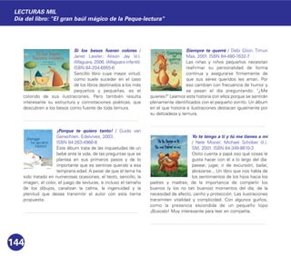 Si los besos fueran colores /
Janet Lawler; Alison Jay (il.).
Alfaguara, 2006. (Alfaguara infantil).
ISBN 84-204-6955-6
Sencillo libro cuya mayor virtud,
como suele suceder en el caso
de los libros destinados a los más
pequeños y pequeñas, es el
colorido de sus ilustraciones. Pero también resulta
interesante su estructura y connotaciones poéticas, que
descubren a los besos como fuente de toda ternura.
¡Porque te quiero tanto! / Guido van
Genechten. Edelvives, 2003.
ISBN 84-263-4966-8
Este álbum trata de las inquietudes de un
bebé ante la vida, de las preguntas que se
plantea en sus primeros pasos y de lo
importante que es sentirse querido a esa
temprana edad. A pesar de que el tema ha
sido tratado en numerosas ocasiones, el texto, sencillo, la
imagen, el color, el juego de texturas, e incluso el tamaño
de los dibujos, canalizan la calma, la ingenuidad y la
plenitud que desea transmitir el autor con esta tierna
propuesta.
Siempre te querré / Debi Gliori. Timun
Mas, 2001. ISBN 84-480-1632-7
Las niñas y niños pequeños necesitan
reafirmar su personalidad de forma
continua y asegurarse firmemente de
que sus seres queridos les aman. Por
eso cambian con frecuencia de humor y
se pasan el día preguntando: "¿Me
quieres?" Leamos esta historia con ellos porque se sentirán
plenamente identificados con el pequeño zorrito. Un álbum
en el que historia e ilustraciones destacan igualmente por
su delicadeza y ternura.
Yo te tengo a ti y tú me tienes a mí
/ Nele Moost; Michael Schober (il.).
SM, 2001. ISBN 84-348-8610-3
Osito cuenta a papá oso qué cosas le
gusta hacer con él a lo largo del día:
pasear, jugar, ir de excursión, bailar,
abrazarse... Un libro que nos habla de
los sentimientos de los hijos hacia los
padres y madres; de la importancia de compartir los
buenos (y los no tan buenos) momentos del día, de la
necesidad de afecto, cariño y protección. Las ilustraciones
transmiten vitalidad y complicidad. Con algunos guiños,
como la presencia escondida de un pequeño topo
¡Búscalo! Muy interesante para leer en compañía.
144
LECTURAS MIL
Día del libro: "El gran baúl mágico de la Peque-lectura"
 