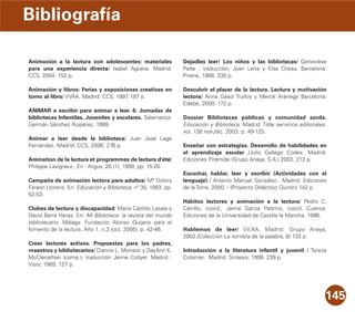 145
Animación a la lectura con adolescentes: materiales
para una experiencia directa/ Isabel Agüera. Madrid:
CCS, 2004. 152 p.
Animación y libros: Ferias y exposiciones creativas en
torno al libro/ VVAA. Madrid: CCS, 1997. 187 p.
ANIMAR a escribir para animar a leer. 6. Jornadas de
bibliotecas Infantiles, Juveniles y escolares. Salamanca:
Germán Sánchez Ruipérez, 1999.
Animar a leer desde la biblioteca/ Juan José Lage
Fernández. Madrid: CCS, 2006. 276 p.
Animation de la lectura et programmes de lectura d'été/
Philippe Lavigneur,. En : Argus, 28 (1), 1999, pp. 15-20.
Campaña de animación lectora para adultos/ Mª Dolors
Faraon Llorens. En: Educación y Biblioteca, nº 35, 1993, pp.
52-53.
Clubes de lectura y discapacidad/ María Castillo Lasala y
David Barra Heras. En: Mi Biblioteca: la revista del mundo
bibliotecario. Málaga: Fundación Alonso Quijano para el
fomento de la lectura. Año 1, n.3 (oct. 2005), p. 42-46.
Crear lectores activos. Propuestas para los padres,
maestros y bibliotecarios/ Dianne L. Monson y DayAnn K.
McClenathan (comp.); traducción Jaime Collyer. Madrid :
Visor, 1989. 127 p.
Dejadles leer! Los niños y las bibliotecas/ Geneviève
Patte ; traducción, Joan Leita y Elsa Chesa. Barcelona:
Pirene, 1988. 330 p.
Descubrir el placer de la lectura. Lectura y motivación
lectora/ Anna Gasol Trullos y Mercè Arànega Barcelona:
Edebé, 2000. 172 p.
Dossier Bibliotecas públicas y comunidad sorda.
Educación y Biblioteca. Madrid: Tilde servicios editoriales,
vol. 138 nov./dic. 2003. p. 49-125.
Enseñar con estrategias. Desarrollo de habilidades en
el aprendizaje escolar /Julio Gallego Codes. Madrid:
Ediciones Pirámide (Grupo Anaya, S.A.) 2002. 212 p.
Escuchar, hablar, leer y escribir (Actividades con el
lenguaje) / Arsenio Manuel González. Madrid: Ediciones
de la Torre, 2000. - (Proyecto Didáctico Quirón) 142 p.
Hábitos lectores y animación a la lectura/ Pedro C.
Cerrillo, coord., Jaime García Padrino, coord. Cuenca:
Ediciones de la Universidad de Castilla la Mancha, 1996.
Hablemos de leer/ VV.AA. Madrid: Grupo Anaya,
2002.(Colección La sombra de la palabra, 6) 133 p.
Introducción a la literatura infantil y juvenil / Teresa
Colomer. Madrid: Síntesis, 1999. 239 p.
Bibliografía
 