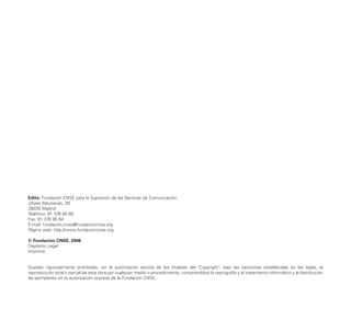 Edita: Fundación CNSE para la Supresión de las Barreras de Comunicación
c/Islas Aleutianas, 28
28035 Madrid
Teléfono: 91 376 85 60
Fax: 91 376 85 64
E-mail: fundacion.cnse@fundacioncnse.org
Página web: http://www.fundacioncnse.org
© Fundación CNSE, 2006
Depósito Legal:
Imprime:
Quedan rigurosamente prohibidas, sin la autorización escrita de los titulares del "Copyright", bajo las sanciones establecidas en las leyes, la
reproducción total o parcial de esta obra por cualquier medio o procedimiento, comprendidos la reprografía y el tratamiento informático y la distribución
de ejemplares sin la autorización expresa de la Fundación CNSE.
 