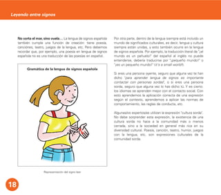 No corta el mar, sino vuela… La lengua de signos española
también cumple una función de creación: tiene poesía,
canciónes, teatro, juegos de la lengua, etc. Pero debemos
recordar que, por ejemplo, una poesía en lengua de signos
española no es una traducción de las poesías en español.
Representación del signo leer
Por otra parte, dentro de la lengua siempre está incluido un
mundo de significados culturales, es decir, lengua y cultura
siempre están unidas, y esto también ocurre en la lengua
de signos española. Por ejemplo, la traducción literal de "¡el
mundo es un pañuelo!" del español al inglés no puede
entenderse, debería traducirse por "¡pequeño mundo!" o
"¡es un pequeño mundo!" (it's a small world!).
Si eres una persona oyente, seguro que alguna vez te han
dicho "para aprender lengua de signos es importante
contactar con personas sordas", o si eres una persona
sorda, seguro que alguna vez lo has dicho tú. Y es cierto:
los idiomas se aprenden mejor con el contacto social. Con
esto aprendemos la aplicación correcta de una expresión
según el contexto, aprendemos a aplicar las normas de
comportamiento, las reglas de conducta, etc.
Algunas/os expertos/as utilizan la expresión "cultura sorda".
No debe sorprender esta expresión, la existencia de una
cultura sorda no hace a la comunidad más o menos
cerrada, sino a la sociedad en general más rica en su
diversidad cultural. Poesía, canción, teatro, humor, juegos
con la lengua, etc. son expresiones culturales de la
comunidad sorda.
18
Leyendo entre signos
Gramática de la lengua de signos española
 