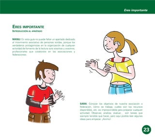 ERES IMPORTANTE
INTRODUCCIÓN AL APARTADO
MANU: En esta guía no puede faltar un apartado dedicado
al movimiento asociativo de personas sordas, porque los
verdaderos protagonistas en la organización de cualquier
actividad de fomento de la lectura sois vosotras y vosotros,
profesionales que colaboráis en las asociaciones y
federaciones.
SARA: Conocer los objetivos de nuestra asociación o
federación, cómo se trabaja, cuáles son los recursos
disponibles, etc. es imprescindible para preparar cualquier
actividad. Observar, analizar, evaluar… son tareas que
siempre tendrás que hacer, pero aquí podrás leer algunas
ideas para empezar. ¡Ánimo!
23
Eres importante
 