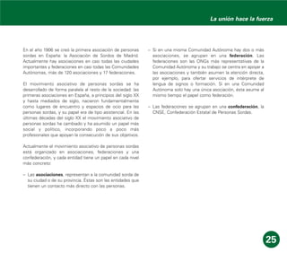 En el año 1906 se creó la primera asociación de personas
sordas en España: la Asociación de Sordos de Madrid.
Actualmente hay asociaciones en casi todas las ciudades
importantes y federaciones en casi todas las Comunidades
Autónomas, más de 120 asociaciones y 17 federaciones.
El movimiento asociativo de personas sordas se ha
desarrollado de forma paralela al resto de la sociedad: las
primeras asociaciones en España, a principios del siglo XX
y hasta mediados de siglo, nacieron fundamentalmente
como lugares de encuentro y espacios de ocio para las
personas sordas, y su papel era de tipo asistencial. En las
últimas décadas del siglo XX el movimiento asociativo de
personas sordas ha cambiado y ha asumido un papel más
social y político, incorporando poco a poco más
profesionales que apoyan la consecución de sus objetivos.
Actualmente el movimiento asociativo de personas sordas
está organizado en asociaciones, federaciones y una
confederación, y cada entidad tiene un papel en cada nivel
más concreto:
– Las asociaciones, representan a la comunidad sorda de
su ciudad o de su provincia. Éstas son las entidades que
tienen un contacto más directo con las personas.
– Si en una misma Comunidad Autónoma hay dos o más
asociaciones, se agrupan en una federación. Las
federaciones son las ONGs más representativas de la
Comunidad Autónoma y su trabajo se centra en apoyar a
las asociaciones y también asumen la atención directa,
por ejemplo, para ofertar servicios de intérprete de
lengua de signos o formación. Si en una Comunidad
Autónoma solo hay una única asociación, ésta asume al
mismo tiempo el papel como federación.
– Las federaciones se agrupan en una confederación, la
CNSE, Confederación Estatal de Personas Sordas.
25
La unión hace la fuerza
 