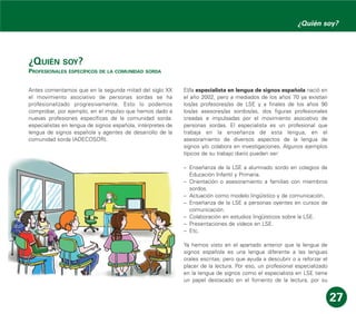¿QUIÉN SOY?
PROFESIONALES ESPECÍFICOS DE LA COMUNIDAD SORDA
Antes comentamos que en la segunda mitad del siglo XX
el movimiento asociativo de personas sordas se ha
profesionalizado progresivamente. Esto lo podemos
comprobar, por ejemplo, en el impulso que hemos dado a
nuevas profesiones específicas de la comunidad sorda:
especialistas en lengua de signos española, intérpretes de
lengua de signos española y agentes de desarrollo de la
comunidad sorda (ADECOSOR).
El/la especialista en lengua de signos española nació en
el año 2002, pero a mediados de los años 70 ya existían
los/as profesores/as de LSE y a finales de los años 90
los/as asesores/as sordos/as, dos figuras profesionales
creadas e impulsadas por el movimiento asociativo de
personas sordas. El especialista es un profesional que
trabaja en la enseñanza de esta lengua, en el
asesoramiento de diversos aspectos de la lengua de
signos y/o colabora en investigaciones. Algunos ejemplos
típicos de su trabajo diario pueden ser:
– Enseñanza de la LSE a alumnado sordo en colegios de
Educación Infantil y Primaria.
– Orientación o asesoramiento a familias con miembros
sordos.
– Actuación como modelo lingüístico y de comunicación.
– Enseñanza de la LSE a personas oyentes en cursos de
comunicación.
– Colaboración en estudios lingüísticos sobre la LSE.
– Presentaciones de vídeos en LSE.
– Etc.
Ya hemos visto en el apartado anterior que la lengua de
signos española es una lengua diferente a las lenguas
orales escritas, pero que ayuda a descubrir o a reforzar el
placer de la lectura. Por eso, un profesional especializado
en la lengua de signos como el especialista en LSE tiene
un papel destacado en el fomento de la lectura, por su
27
¿Quién soy?
 