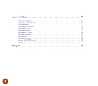 Lluvia de actividades . . . . . . . . . . . . . . . . . . . . . . . . . . . . . . . . . . . . . . . . . . . . . . . . . . . . . . . . . . . . . . 51
Lectura entre signos . . . . . . . . . . . . . . . . . . . . . . . . . . . . . . . . . . . . . . . . . . . . . . . . . . . . . . . . 54
Lectura con mucho mimo . . . . . . . . . . . . . . . . . . . . . . . . . . . . . . . . . . . . . . . . . . . . . . . . . . . . 61
Lectura de fábula . . . . . . . . . . . . . . . . . . . . . . . . . . . . . . . . . . . . . . . . . . . . . . . . . . . . . . . . . . 72
Lectura en el candelero . . . . . . . . . . . . . . . . . . . . . . . . . . . . . . . . . . . . . . . . . . . . . . . . . . . . . 81
Lectura en su sitio . . . . . . . . . . . . . . . . . . . . . . . . . . . . . . . . . . . . . . . . . . . . . . . . . . . . . . . . . 94
Lectura en tertulia . . . . . . . . . . . . . . . . . . . . . . . . . . . . . . . . . . . . . . . . . . . . . . . . . . . . . . . . . . 103
Lectura en tus manos . . . . . . . . . . . . . . . . . . . . . . . . . . . . . . . . . . . . . . . . . . . . . . . . . . . . . . . 108
Lectura entre letras . . . . . . . . . . . . . . . . . . . . . . . . . . . . . . . . . . . . . . . . . . . . . . . . . . . . . . . . . 112
Lectura lúdica . . . . . . . . . . . . . . . . . . . . . . . . . . . . . . . . . . . . . . . . . . . . . . . . . . . . . . . . . . . . . 121
Lectura "punto com" . . . . . . . . . . . . . . . . . . . . . . . . . . . . . . . . . . . . . . . . . . . . . . . . . . . . . . . . 132
Lecturas "IMPRESIOnantes" . . . . . . . . . . . . . . . . . . . . . . . . . . . . . . . . . . . . . . . . . . . . . . . . . . 137
Lecturas mil . . . . . . . . . . . . . . . . . . . . . . . . . . . . . . . . . . . . . . . . . . . . . . . . . . . . . . . . . . . . . . 141
Bibliografía . . . . . . . . . . . . . . . . . . . . . . . . . . . . . . . . . . . . . . . . . . . . . . . . . . . . . . . . . . . . . . . . . . . . . 145
4
 